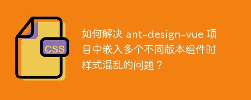 如何解决 ant-design-vue 项目中嵌入多个不同版本组件时样式混乱的问题？