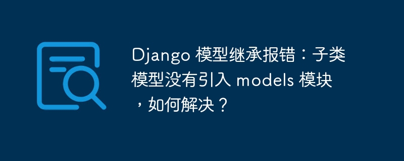 Django 模型继承报错：子类模型没有引入 models 模块，如何解决？