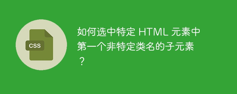 如何选中特定 HTML 元素中第一个非特定类名的子元素？