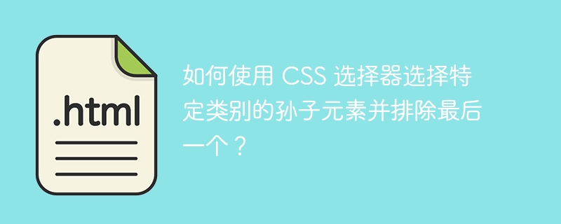 如何使用 CSS 选择器选择特定类别的孙子元素并排除最后一个？