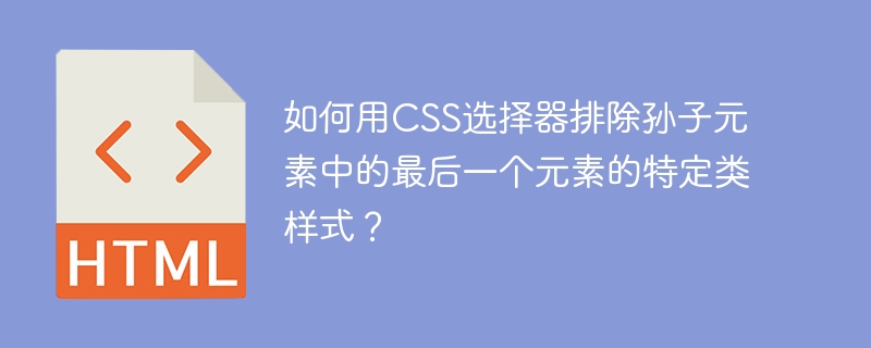 如何用CSS选择器排除孙子元素中的最后一个元素的特定类样式？