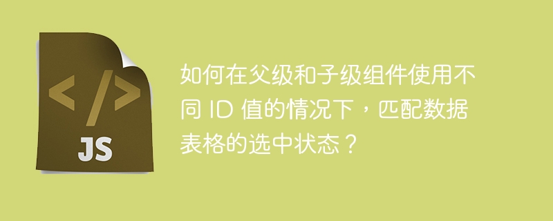 如何在父级和子级组件使用不同 ID 值的情况下，匹配数据表格的选中状态？