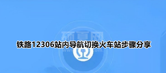 铁路12306站内导航怎么输入自己的车站？铁路12306站内导航切换火车站步骤分享