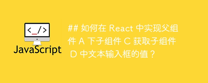 ## 如何在 React 中实现父组件 A 下子组件 C 获取子组件 D 中文本输入框的值？