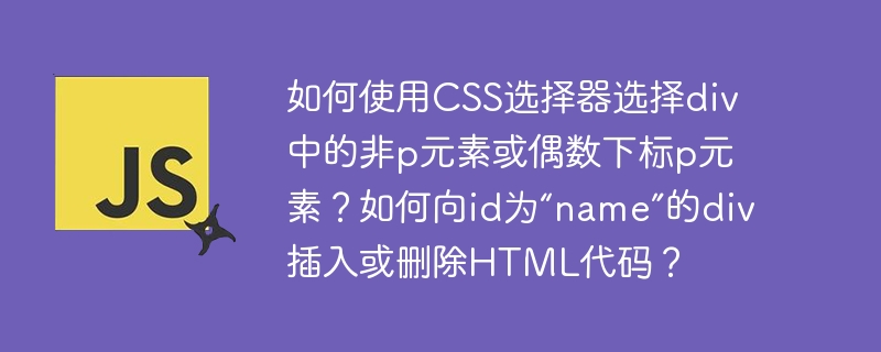 如何使用CSS选择器选择div中的非p元素或偶数下标p元素？如何向id为“name”的div插入或删除HTML代码？