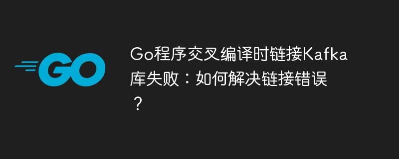 Go程序交叉编译时链接Kafka库失败：如何解决链接错误？