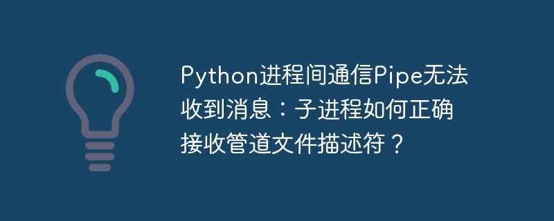 Python进程间通信Pipe无法收到消息：子进程如何正确接收管道文件描述符？