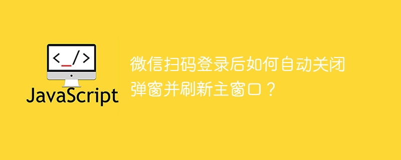 微信扫码登录后如何自动关闭弹窗并刷新主窗口？