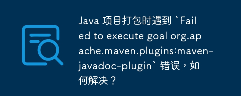 Java 项目打包时遇到 `Failed to execute goal org.apache.maven.plugins:maven-javadoc-plugin` 错误，如何解决？