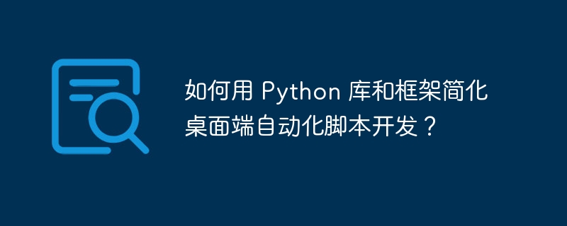 如何用 Python 库和框架简化桌面端自动化脚本开发？