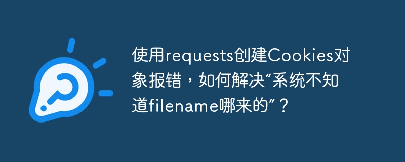 使用requests创建Cookies对象报错，如何解决“系统不知道filename哪来的”？