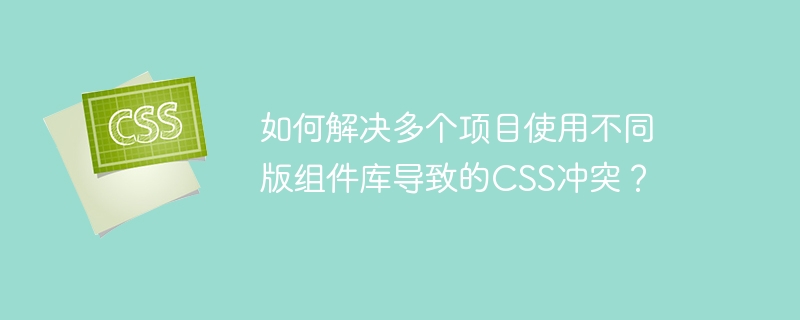 如何解决多个项目使用不同版组件库导致的CSS冲突？