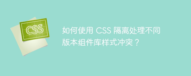 如何使用 CSS 隔离处理不同版本组件库样式冲突？