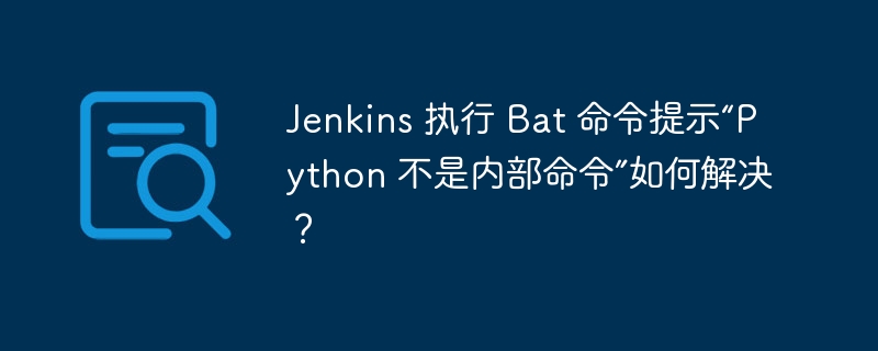 Jenkins 执行 Bat 命令提示“Python 不是内部命令”如何解决？