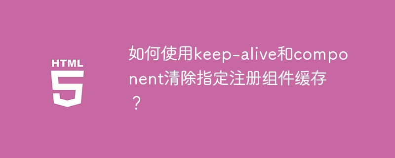 如何使用keep-alive和component清除指定注册组件缓存？