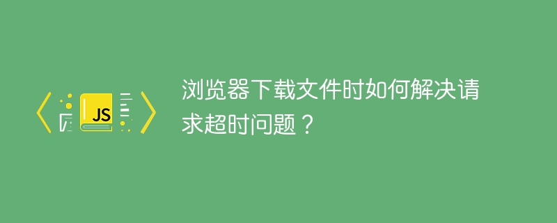 浏览器下载文件时如何解决请求超时问题？