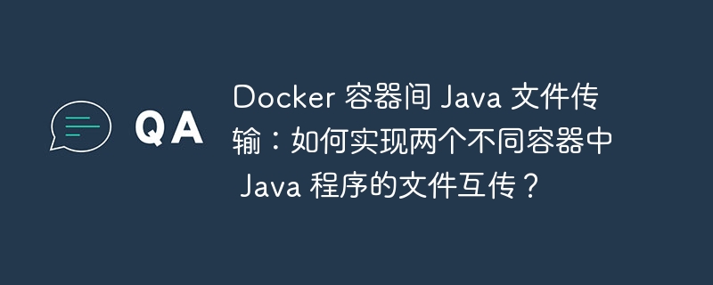 Docker 容器间 Java 文件传输：如何实现两个不同容器中 Java 程序的文件互传？