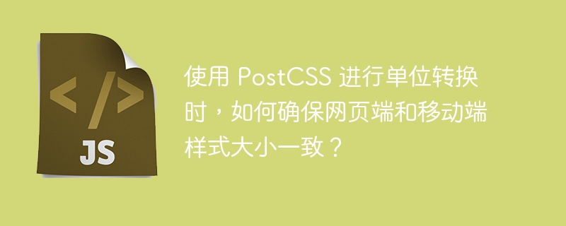 使用 PostCSS 进行单位转换时，如何确保网页端和移动端样式大小一致？