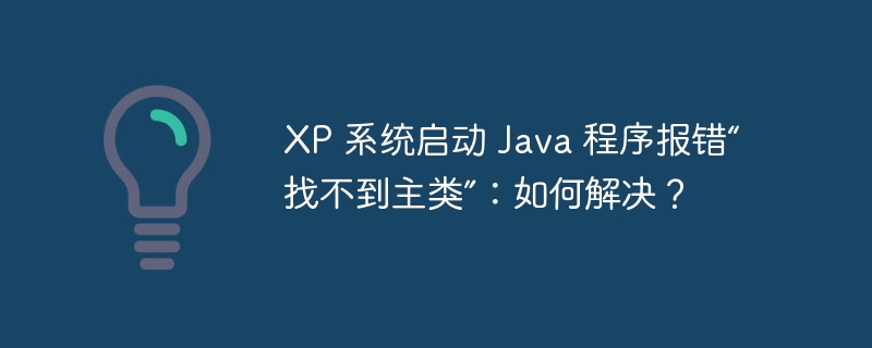 XP 系统启动 Java 程序报错“找不到主类”：如何解决？