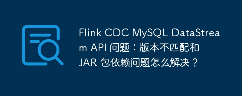 Flink CDC MySQL DataStream API 问题：版本不匹配和 JAR 包依赖问题怎么解决？