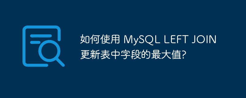 如何使用 MySQL LEFT JOIN 更新表中字段的最大值?