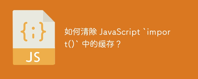 如何清除 JavaScript `import()` 中的缓存？