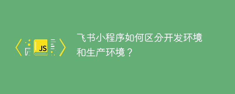 飞书小程序如何区分开发环境和生产环境？