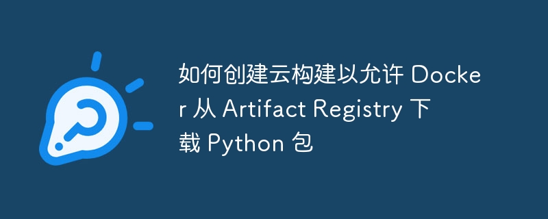 如何创建云构建以允许 Docker 从 Artifact Registry 下载 Python 包