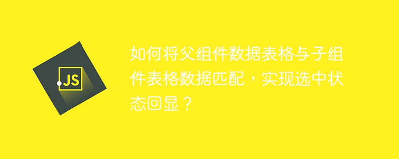 如何将父组件数据表格与子组件表格数据匹配，实现选中状态回显？