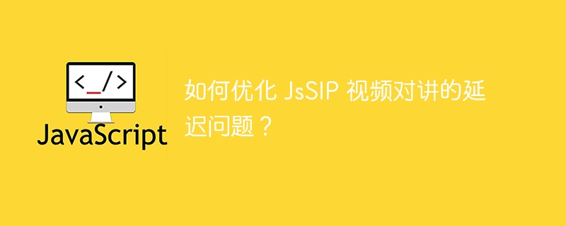 如何优化 JsSIP 视频对讲的延迟问题？