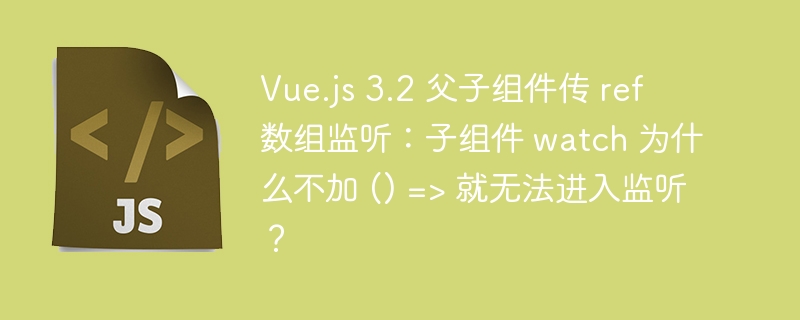 Vue.js 3.2 父子组件传 ref 数组监听：子组件 watch 为什么不加 () =&gt; 就无法进入监听？