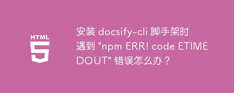 安装 docsify-cli 脚手架时遇到 &quot;npm ERR! code ETIMEDOUT&quot; 错误怎么办？