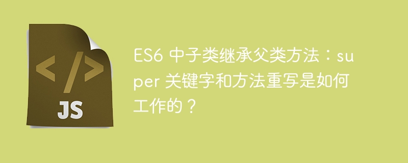 ES6 中子类继承父类方法：super 关键字和方法重写是如何工作的？