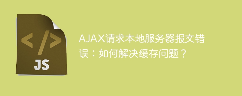 AJAX请求本地服务器报文错误：如何解决缓存问题？