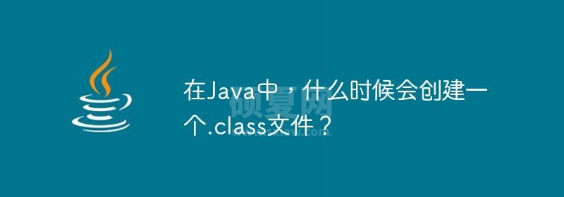 在Java中，什么时候会创建一个.class文件？