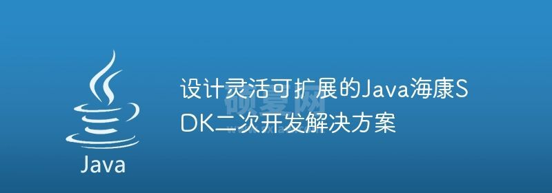 设计灵活可扩展的Java海康SDK二次开发解决方案