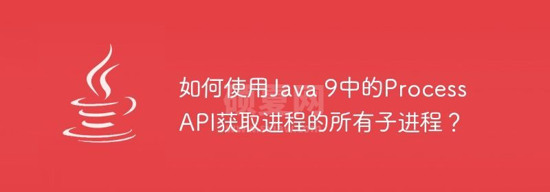 如何使用Java 9中的Process API获取进程的所有子进程？