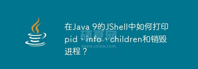 在Java 9的JShell中如何打印pid、info、children和销毁进程？