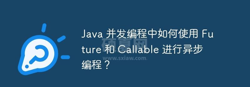 Java 并发编程中如何使用 Future 和 Callable 进行异步编程？