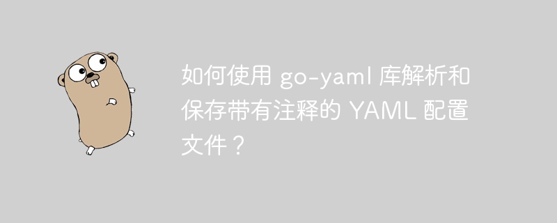 如何使用 go-yaml 库解析和保存带有注释的 YAML 配置文件？