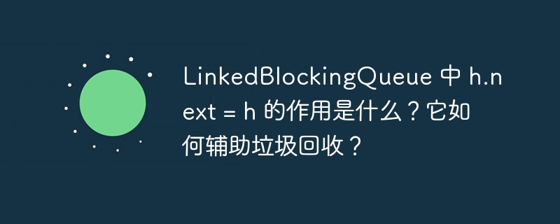 LinkedBlockingQueue 中 h.next = h 的作用是什么？它如何辅助垃圾回收？