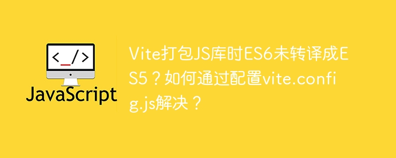 Vite打包JS库时ES6未转译成ES5？如何通过配置vite.config.js解决？