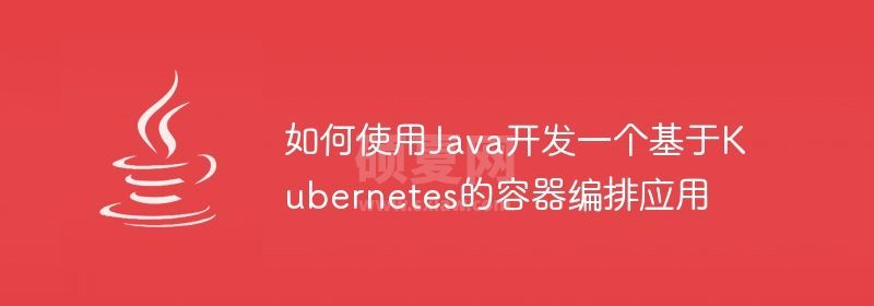 如何使用Java开发一个基于Kubernetes的容器编排应用