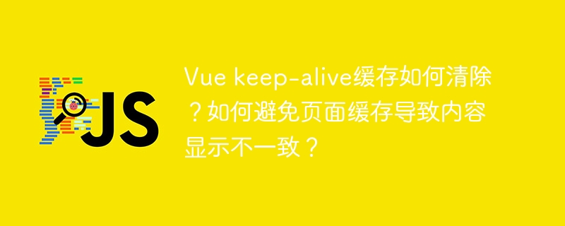 Vue keep-alive缓存如何清除？如何避免页面缓存导致内容显示不一致？