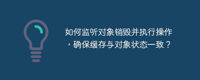 如何监听对象销毁并执行操作，确保缓存与对象状态一致？