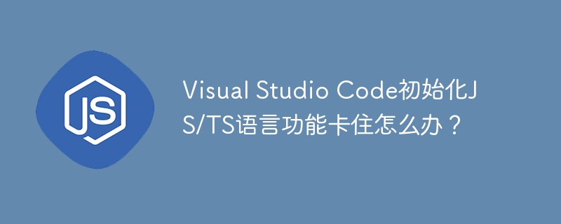 Visual Studio Code初始化JS/TS语言功能卡住怎么办？