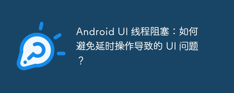 Android UI 线程阻塞：如何避免延时操作导致的 UI 问题？